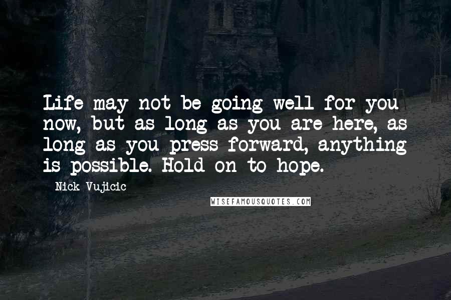 Nick Vujicic Quotes: Life may not be going well for you now, but as long as you are here, as long as you press forward, anything is possible. Hold on to hope.