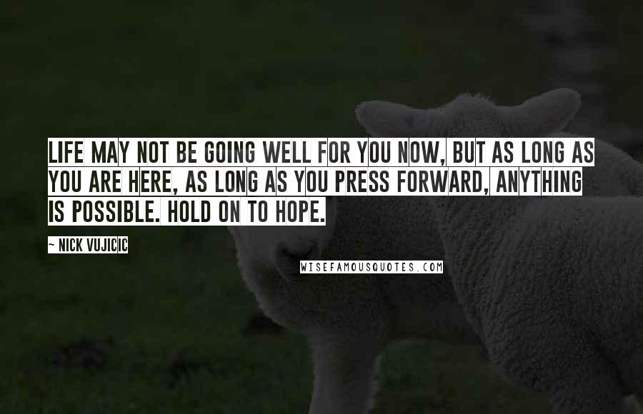 Nick Vujicic Quotes: Life may not be going well for you now, but as long as you are here, as long as you press forward, anything is possible. Hold on to hope.