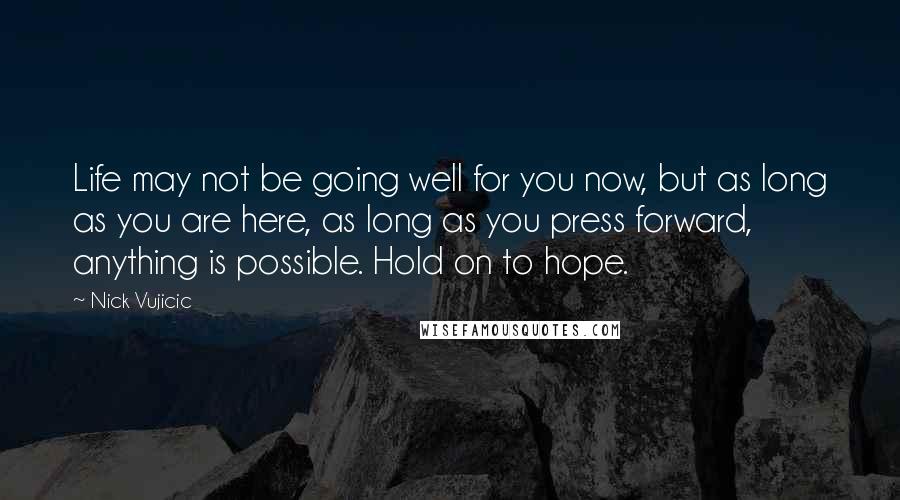 Nick Vujicic Quotes: Life may not be going well for you now, but as long as you are here, as long as you press forward, anything is possible. Hold on to hope.