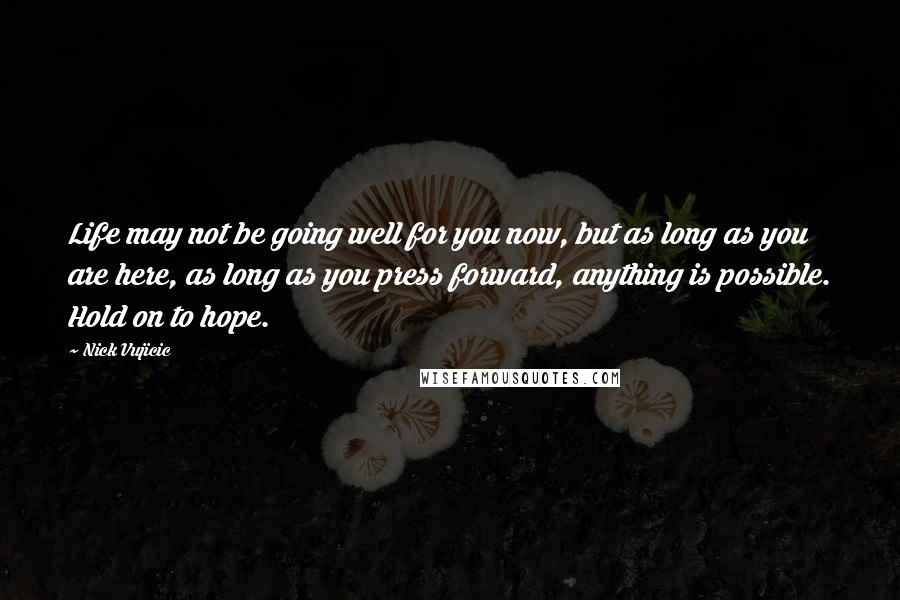 Nick Vujicic Quotes: Life may not be going well for you now, but as long as you are here, as long as you press forward, anything is possible. Hold on to hope.