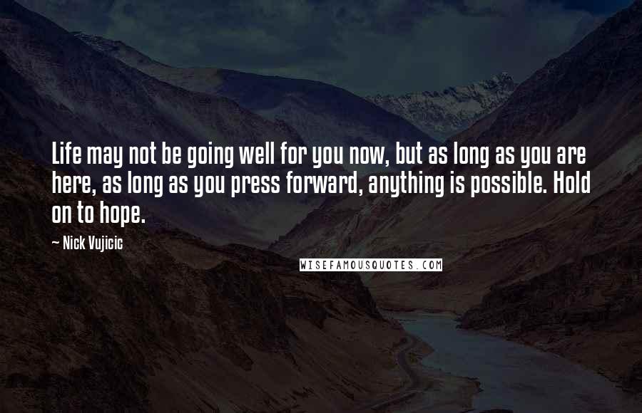 Nick Vujicic Quotes: Life may not be going well for you now, but as long as you are here, as long as you press forward, anything is possible. Hold on to hope.