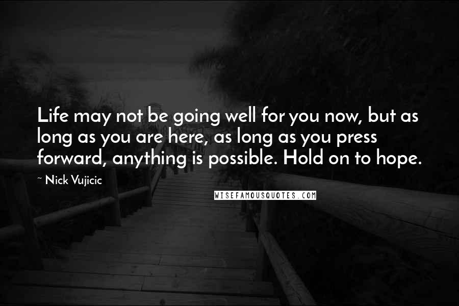 Nick Vujicic Quotes: Life may not be going well for you now, but as long as you are here, as long as you press forward, anything is possible. Hold on to hope.