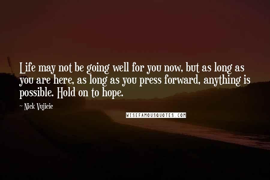 Nick Vujicic Quotes: Life may not be going well for you now, but as long as you are here, as long as you press forward, anything is possible. Hold on to hope.