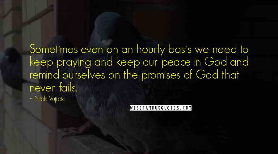Nick Vujicic Quotes: Sometimes even on an hourly basis we need to keep praying and keep our peace in God and remind ourselves on the promises of God that never fails.