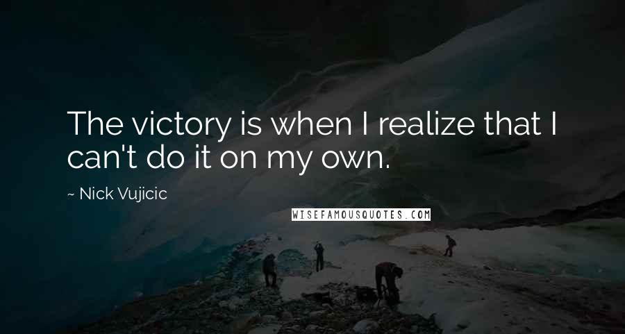 Nick Vujicic Quotes: The victory is when I realize that I can't do it on my own.