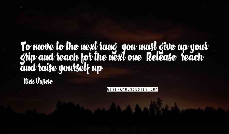 Nick Vujicic Quotes: To move to the next rung, you must give up your grip and reach for the next one. Release, reach, and raise yourself up,