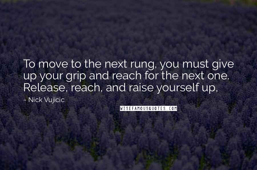 Nick Vujicic Quotes: To move to the next rung, you must give up your grip and reach for the next one. Release, reach, and raise yourself up,