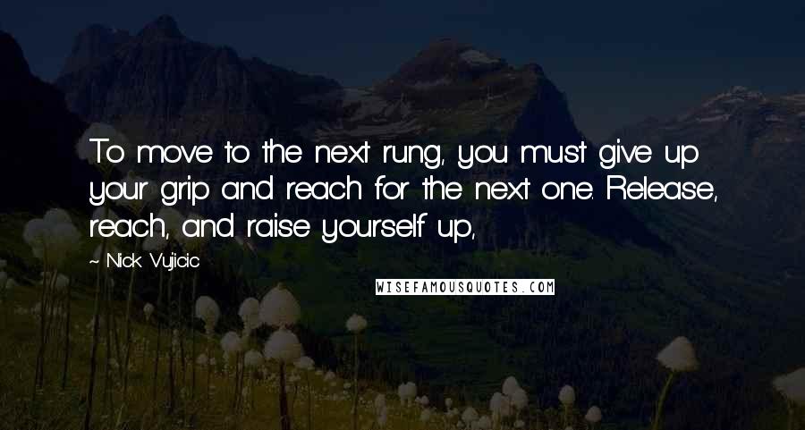 Nick Vujicic Quotes: To move to the next rung, you must give up your grip and reach for the next one. Release, reach, and raise yourself up,