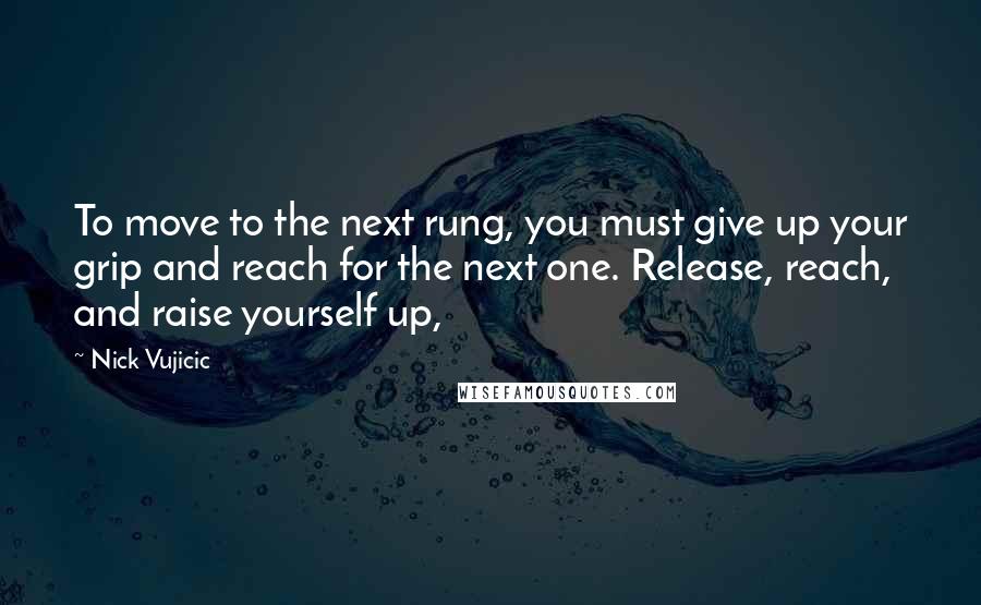 Nick Vujicic Quotes: To move to the next rung, you must give up your grip and reach for the next one. Release, reach, and raise yourself up,