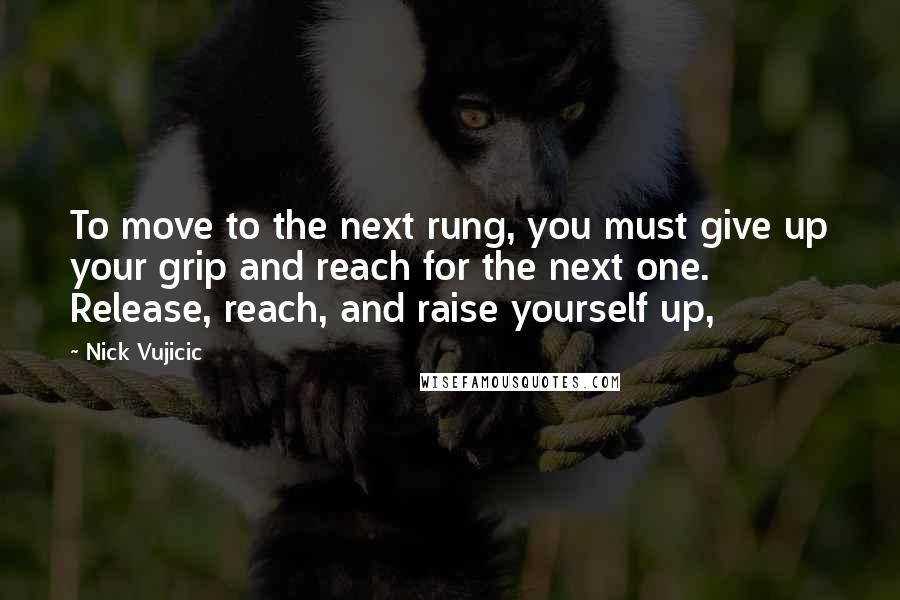 Nick Vujicic Quotes: To move to the next rung, you must give up your grip and reach for the next one. Release, reach, and raise yourself up,