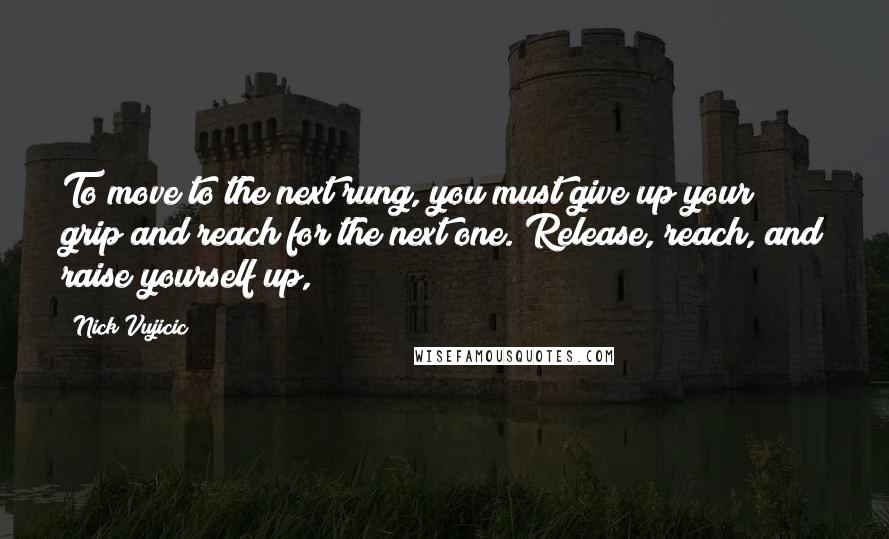 Nick Vujicic Quotes: To move to the next rung, you must give up your grip and reach for the next one. Release, reach, and raise yourself up,