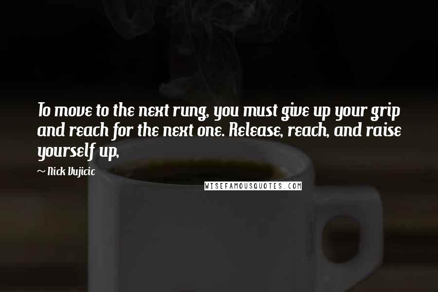 Nick Vujicic Quotes: To move to the next rung, you must give up your grip and reach for the next one. Release, reach, and raise yourself up,