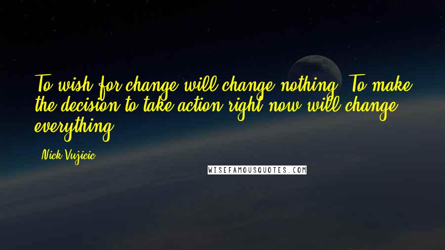 Nick Vujicic Quotes: To wish for change will change nothing. To make the decision to take action right now will change everything!