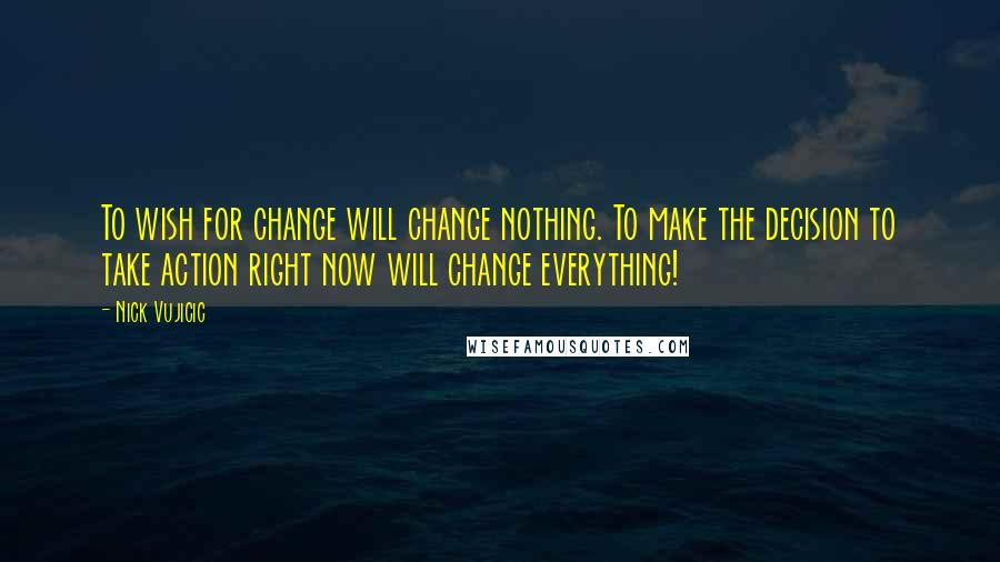 Nick Vujicic Quotes: To wish for change will change nothing. To make the decision to take action right now will change everything!