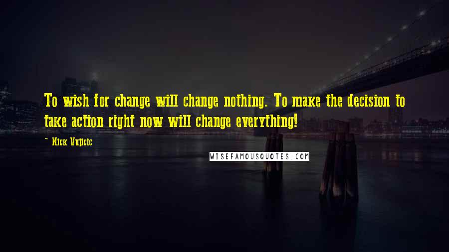 Nick Vujicic Quotes: To wish for change will change nothing. To make the decision to take action right now will change everything!