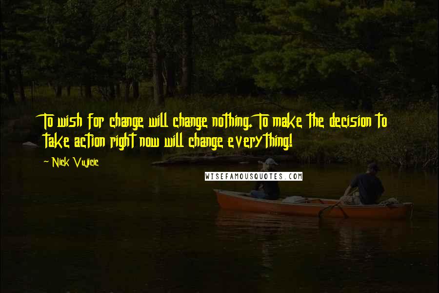 Nick Vujicic Quotes: To wish for change will change nothing. To make the decision to take action right now will change everything!