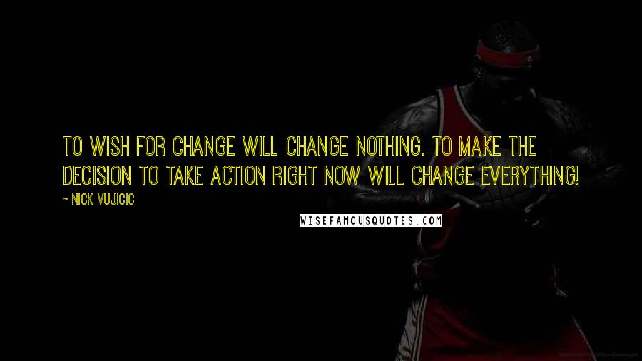 Nick Vujicic Quotes: To wish for change will change nothing. To make the decision to take action right now will change everything!