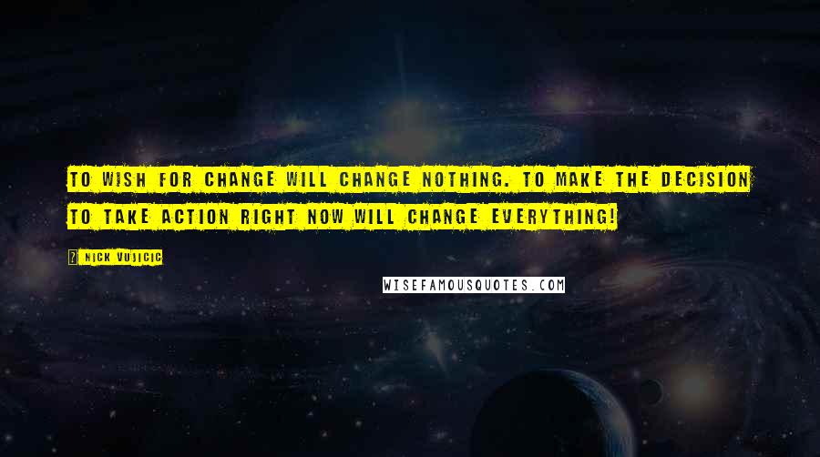 Nick Vujicic Quotes: To wish for change will change nothing. To make the decision to take action right now will change everything!