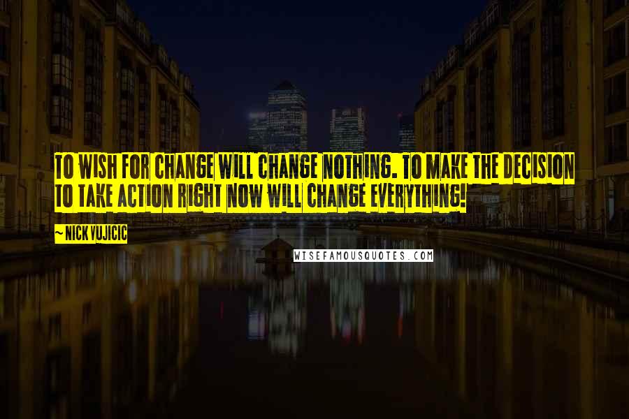 Nick Vujicic Quotes: To wish for change will change nothing. To make the decision to take action right now will change everything!