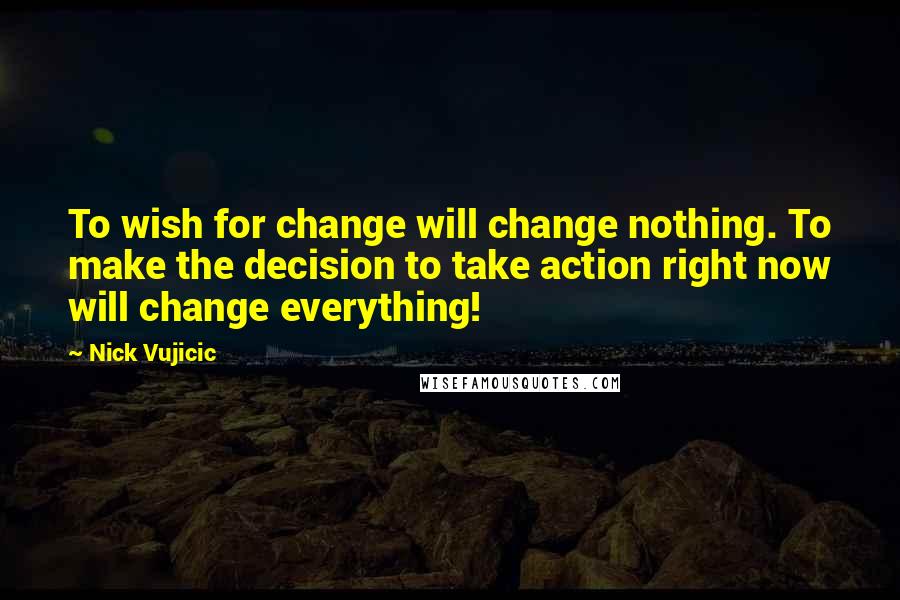 Nick Vujicic Quotes: To wish for change will change nothing. To make the decision to take action right now will change everything!