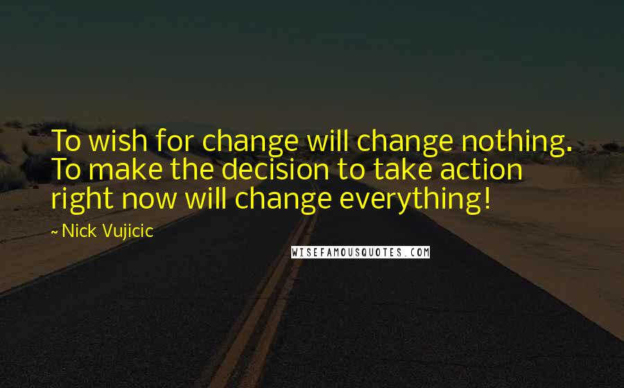 Nick Vujicic Quotes: To wish for change will change nothing. To make the decision to take action right now will change everything!