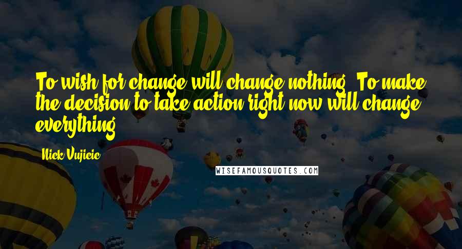 Nick Vujicic Quotes: To wish for change will change nothing. To make the decision to take action right now will change everything!