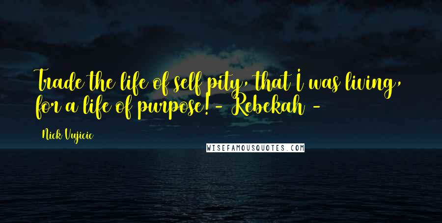 Nick Vujicic Quotes: Trade the life of self pity, that I was living, for a life of purpose!- Rebekah -