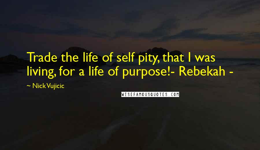 Nick Vujicic Quotes: Trade the life of self pity, that I was living, for a life of purpose!- Rebekah -