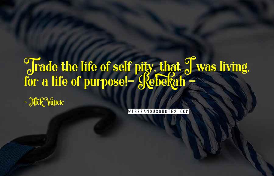 Nick Vujicic Quotes: Trade the life of self pity, that I was living, for a life of purpose!- Rebekah -