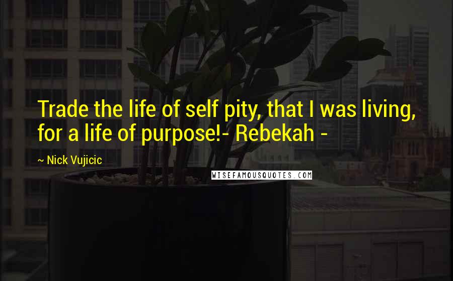 Nick Vujicic Quotes: Trade the life of self pity, that I was living, for a life of purpose!- Rebekah -