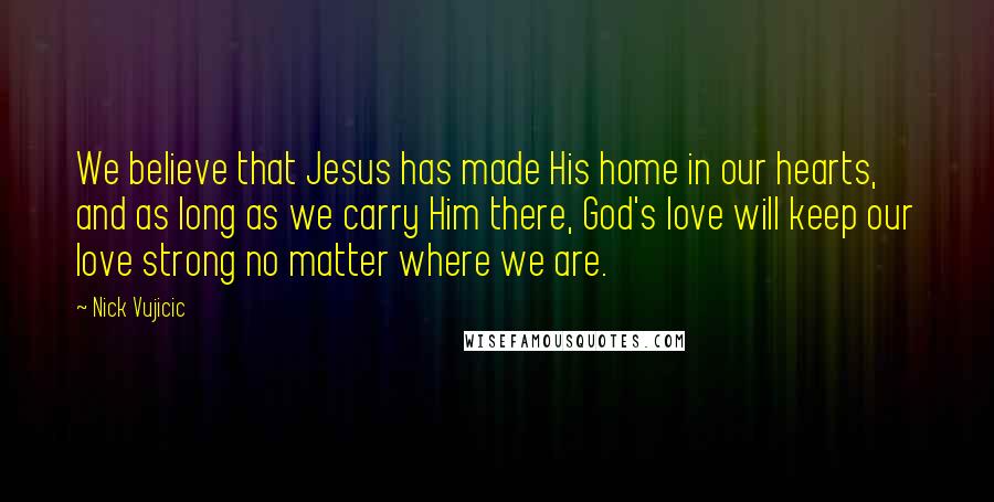 Nick Vujicic Quotes: We believe that Jesus has made His home in our hearts, and as long as we carry Him there, God's love will keep our love strong no matter where we are.