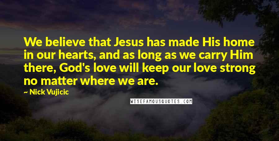 Nick Vujicic Quotes: We believe that Jesus has made His home in our hearts, and as long as we carry Him there, God's love will keep our love strong no matter where we are.