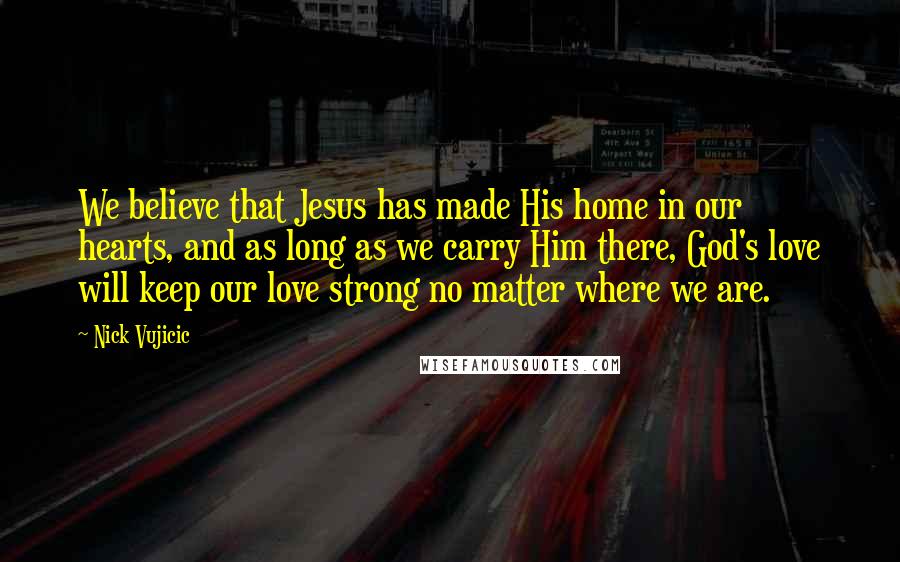 Nick Vujicic Quotes: We believe that Jesus has made His home in our hearts, and as long as we carry Him there, God's love will keep our love strong no matter where we are.