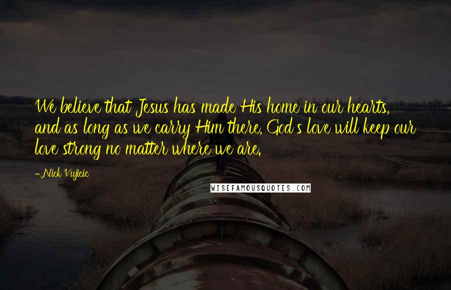 Nick Vujicic Quotes: We believe that Jesus has made His home in our hearts, and as long as we carry Him there, God's love will keep our love strong no matter where we are.