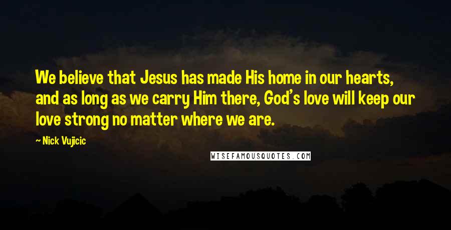 Nick Vujicic Quotes: We believe that Jesus has made His home in our hearts, and as long as we carry Him there, God's love will keep our love strong no matter where we are.