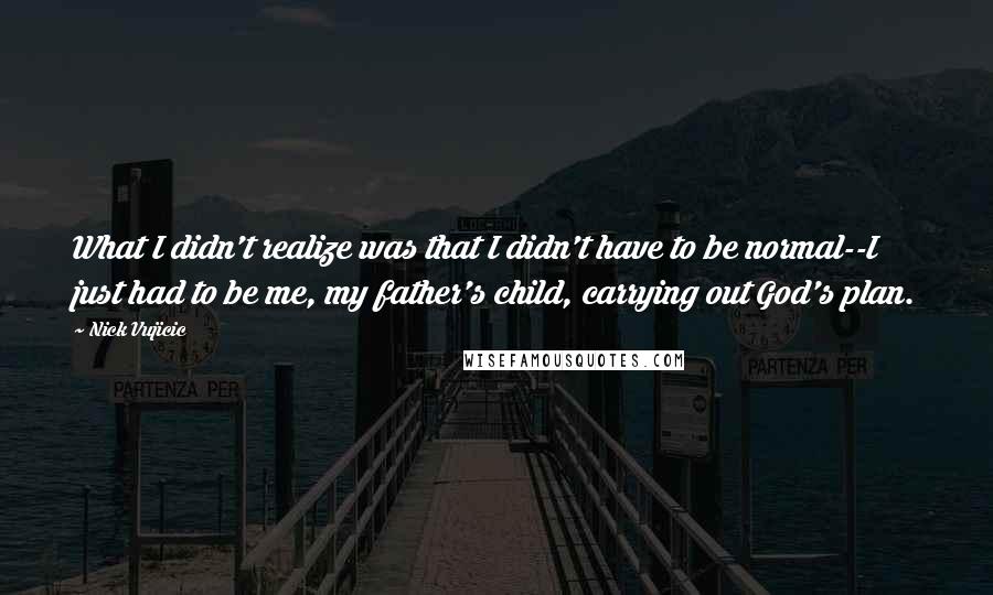 Nick Vujicic Quotes: What I didn't realize was that I didn't have to be normal--I just had to be me, my father's child, carrying out God's plan.