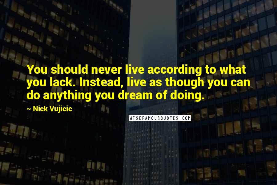 Nick Vujicic Quotes: You should never live according to what you lack. Instead, live as though you can do anything you dream of doing.