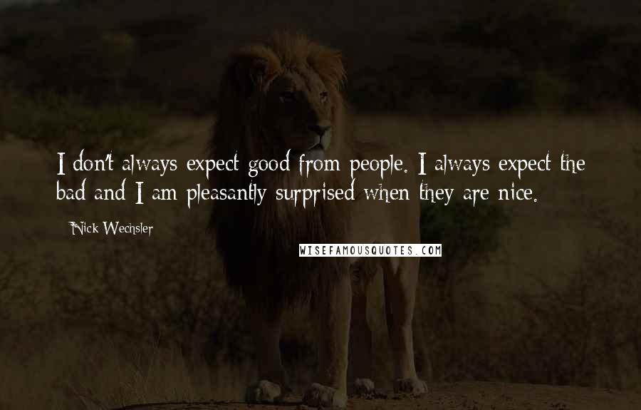 Nick Wechsler Quotes: I don't always expect good from people. I always expect the bad and I am pleasantly surprised when they are nice.