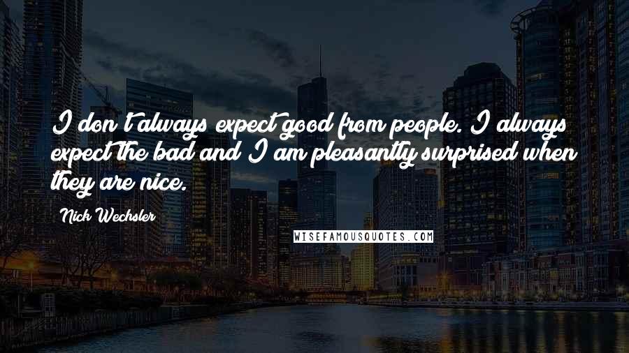 Nick Wechsler Quotes: I don't always expect good from people. I always expect the bad and I am pleasantly surprised when they are nice.