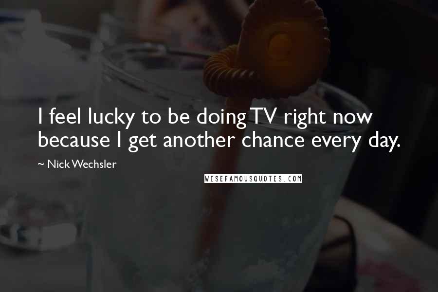 Nick Wechsler Quotes: I feel lucky to be doing TV right now because I get another chance every day.