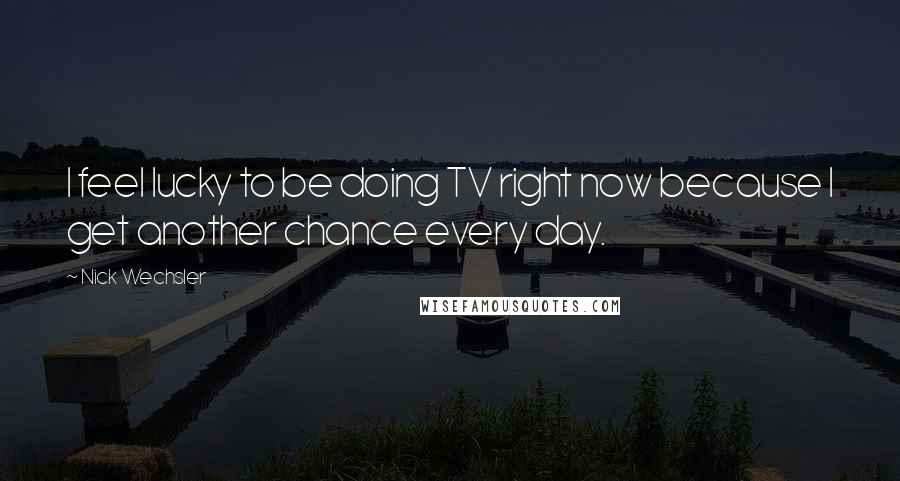 Nick Wechsler Quotes: I feel lucky to be doing TV right now because I get another chance every day.