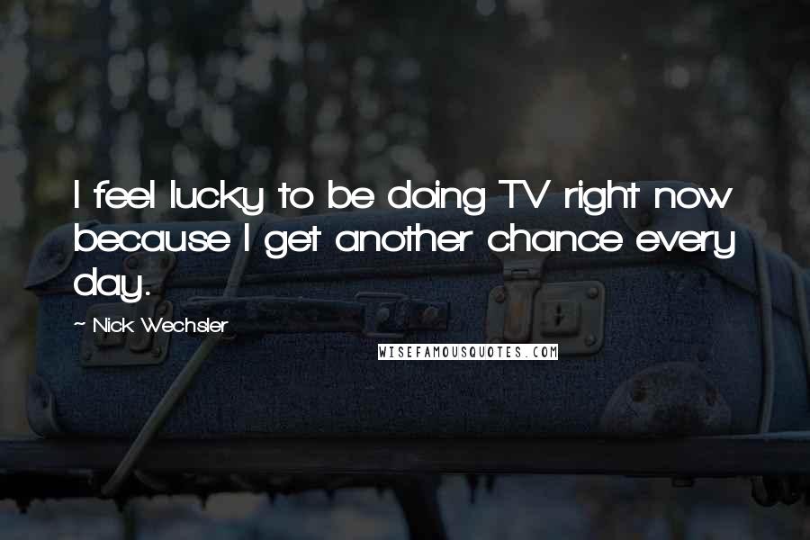 Nick Wechsler Quotes: I feel lucky to be doing TV right now because I get another chance every day.