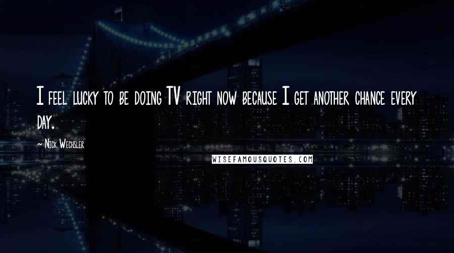 Nick Wechsler Quotes: I feel lucky to be doing TV right now because I get another chance every day.