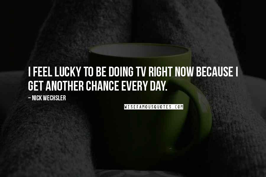 Nick Wechsler Quotes: I feel lucky to be doing TV right now because I get another chance every day.