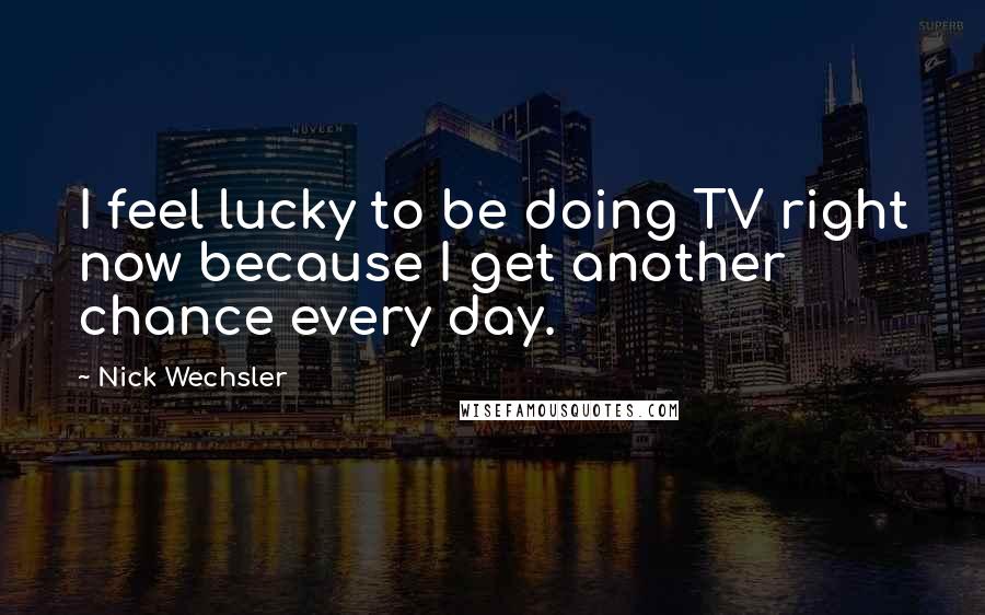 Nick Wechsler Quotes: I feel lucky to be doing TV right now because I get another chance every day.