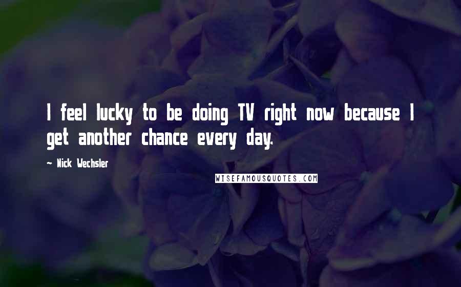 Nick Wechsler Quotes: I feel lucky to be doing TV right now because I get another chance every day.