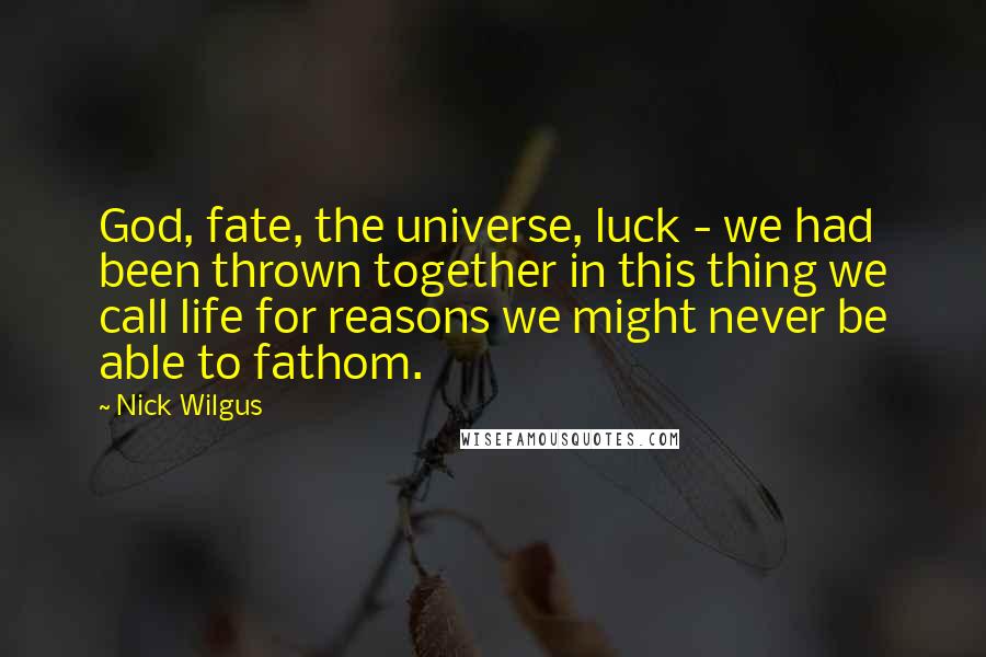 Nick Wilgus Quotes: God, fate, the universe, luck - we had been thrown together in this thing we call life for reasons we might never be able to fathom.
