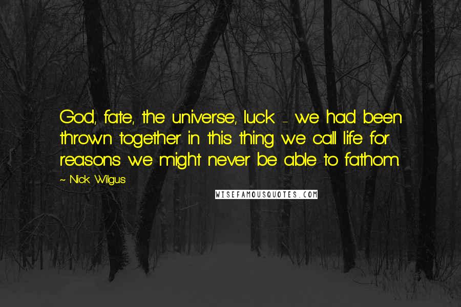 Nick Wilgus Quotes: God, fate, the universe, luck - we had been thrown together in this thing we call life for reasons we might never be able to fathom.