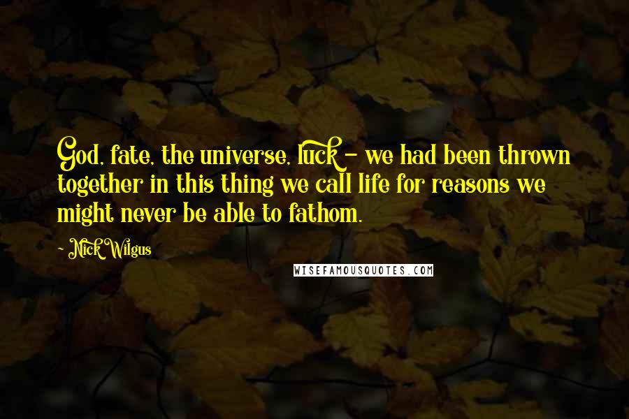 Nick Wilgus Quotes: God, fate, the universe, luck - we had been thrown together in this thing we call life for reasons we might never be able to fathom.