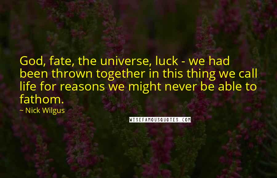 Nick Wilgus Quotes: God, fate, the universe, luck - we had been thrown together in this thing we call life for reasons we might never be able to fathom.